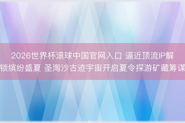 2026世界杯滚球中国官网入口 逼近顶流IP解锁缤纷盛夏 圣淘沙古迹宇宙开启夏令探游矿藏筹谋