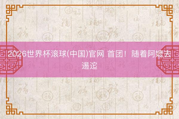 2026世界杯滚球(中国)官网 首团！随着阿嬷去逷迱
