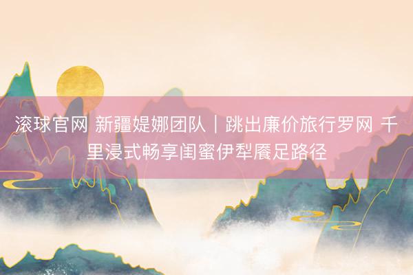 滚球官网 新疆媞娜团队｜跳出廉价旅行罗网 千里浸式畅享闺蜜伊犁餍足路径