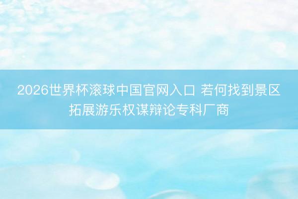 2026世界杯滚球中国官网入口 若何找到景区拓展游乐权谋辩论专科厂商