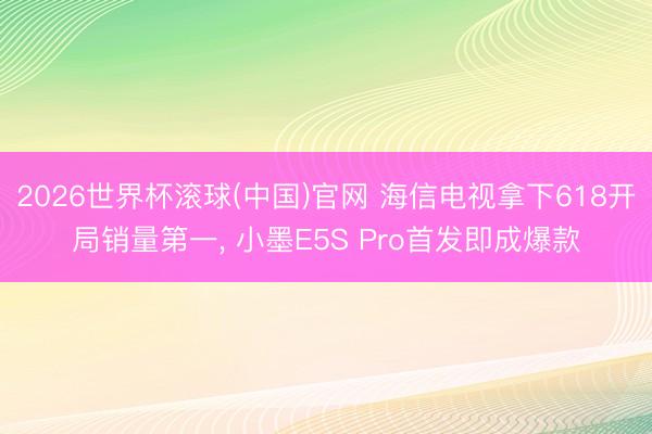 2026世界杯滚球(中国)官网 海信电视拿下618开局销量第一, 小墨E5S Pro首发即成爆款