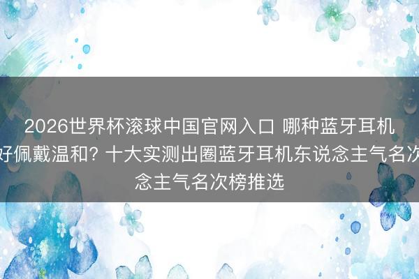 2026世界杯滚球中国官网入口 哪种蓝牙耳机音质最好佩戴温和? 十大实测出圈蓝牙耳机东说念主气名次榜推选