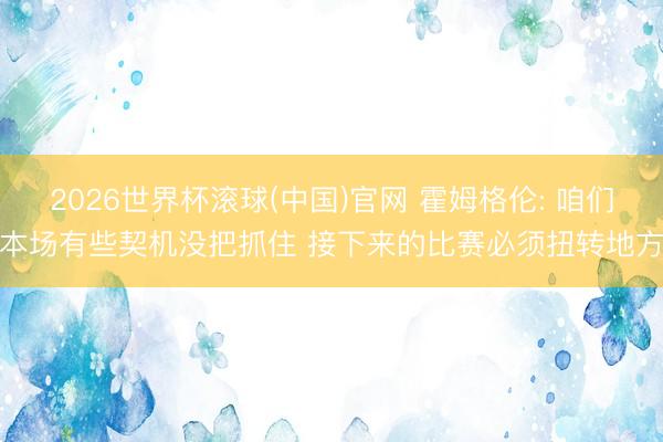 2026世界杯滚球(中国)官网 霍姆格伦: 咱们本场有些契机没把抓住 接下来的比赛必须扭转地方