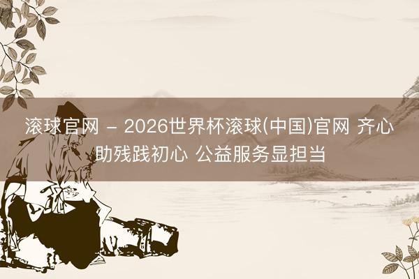 滚球官网 - 2026世界杯滚球(中国)官网 齐心助残践初心 公益服务显担当