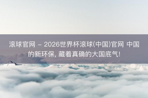 滚球官网 - 2026世界杯滚球(中国)官网 中国的新环保， 藏着真确的大国底气!