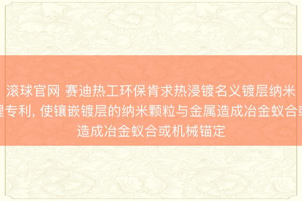 滚球官网 赛迪热工环保肯求热浸镀名义镀层纳米化在线处理专利， 使镶嵌镀层的纳米颗粒与金属造成冶金蚁合或机械锚定