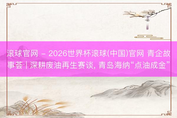 滚球官网 - 2026世界杯滚球(中国)官网 青企故事荟 | 深耕废油再生赛谈， 青岛海纳“点油成金”