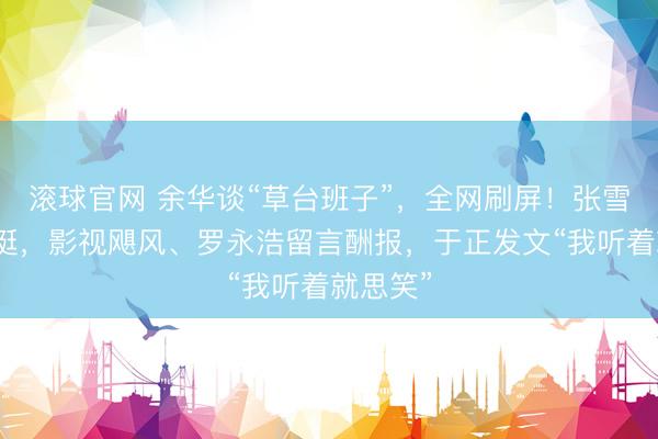滚球官网 余华谈“草台班子”,全网刷屏!张雪机车力挺,影视飓风、罗永浩留言酬报,于正发文“我听着就思笑”