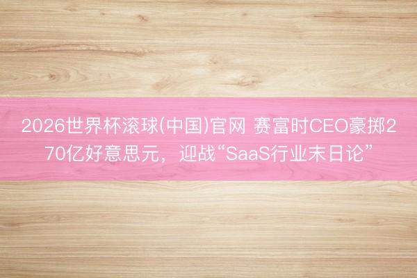 2026世界杯滚球(中国)官网 赛富时CEO豪掷270亿好意思元，迎战“SaaS行业末日论”