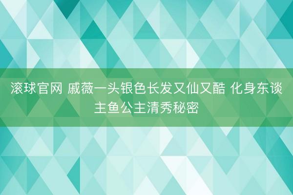 滚球官网 戚薇一头银色长发又仙又酷 化身东谈主鱼公主清秀秘密