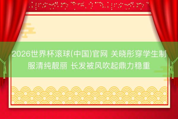 2026世界杯滚球(中国)官网 关晓彤穿学生制服清纯靓丽 长发被风吹起鼎力稳重