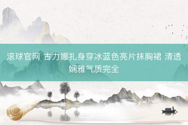 滚球官网 古力娜扎身穿冰蓝色亮片抹胸裙 清透娴雅气质完全