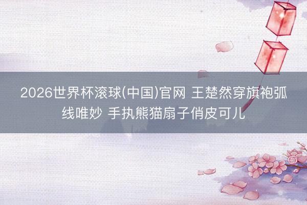 2026世界杯滚球(中国)官网 王楚然穿旗袍弧线唯妙 手执熊猫扇子俏皮可儿