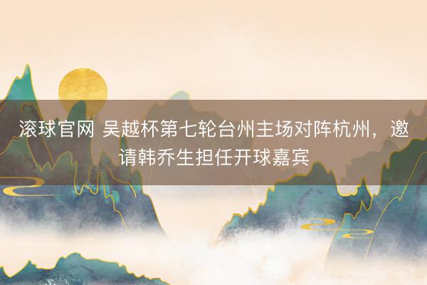 滚球官网 吴越杯第七轮台州主场对阵杭州,邀请韩乔生担任开球嘉宾