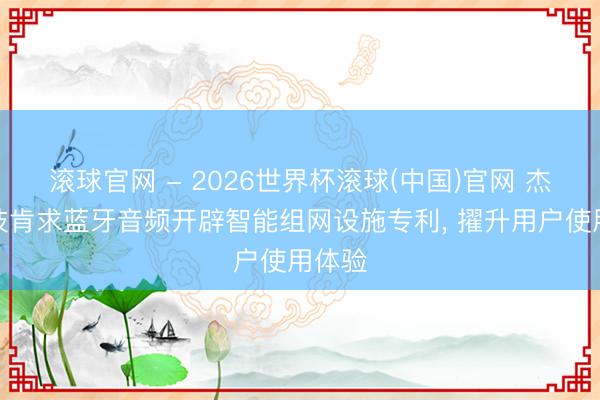 滚球官网 - 2026世界杯滚球(中国)官网 杰理科技肯求蓝牙音频开辟智能组网设施专利， 擢升用户使用体验