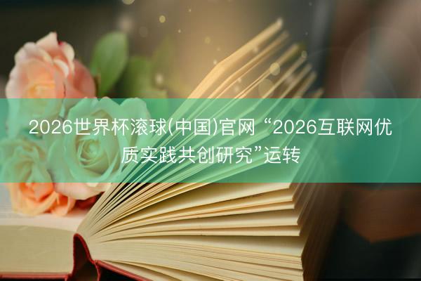 2026世界杯滚球(中国)官网 “2026互联网优质实践共创研究”运转