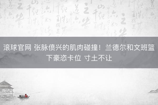 滚球官网 张脉偾兴的肌肉碰撞！兰德尔和文班篮下豪恣卡位 寸土不让