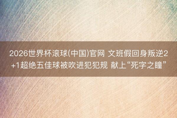 2026世界杯滚球(中国)官网 文班假回身叛逆2+1超绝五佳球被吹进犯犯规 献上“死字之瞳”