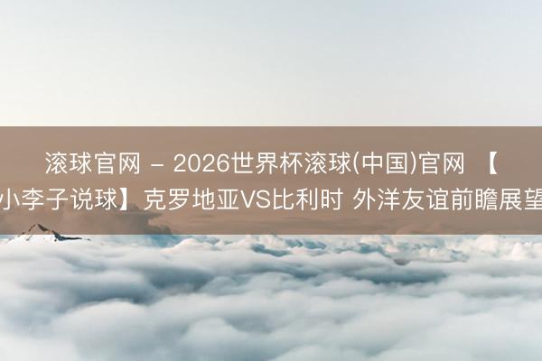 滚球官网 - 2026世界杯滚球(中国)官网 【小李子说球】克罗地亚VS比利时 外洋友谊前瞻展望
