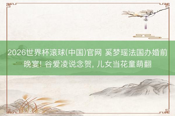 2026世界杯滚球(中国)官网 奚梦瑶法国办婚前晚宴! 谷爱凌说念贺， 儿女当花童萌翻
