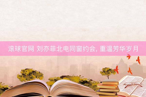 滚球官网 刘亦菲北电同窗约会， 重温芳华岁月