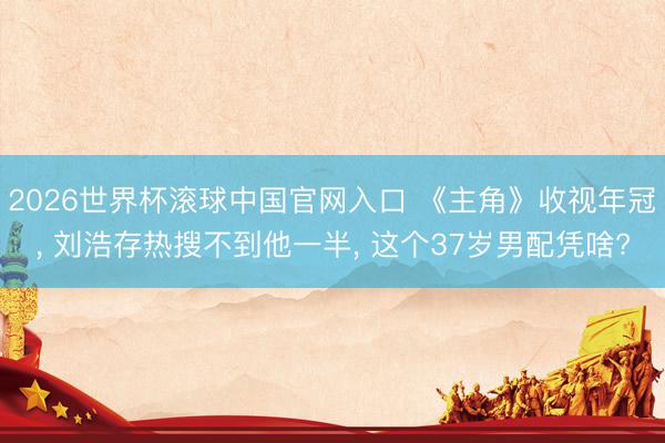 2026世界杯滚球中国官网入口 《主角》收视年冠, 刘浩存热搜不到他一半, 这个37岁男配凭啥?