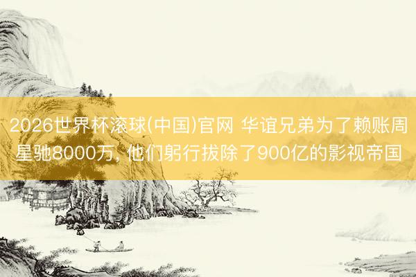 2026世界杯滚球(中国)官网 华谊兄弟为了赖账周星驰8000万, 他们躬行拔除了900亿的影视帝国