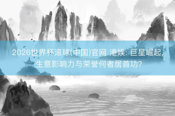 2026世界杯滚球(中国)官网 港娱: 巨星崛起， 生意影响力与荣誉何者居首功?