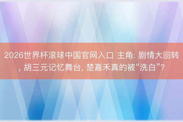 2026世界杯滚球中国官网入口 主角: 剧情大回转， 胡三元记忆舞台， 楚嘉禾真的被“洗白”?