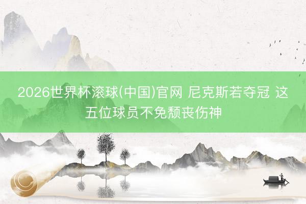 2026世界杯滚球(中国)官网 尼克斯若夺冠 这五位球员不免颓丧伤神
