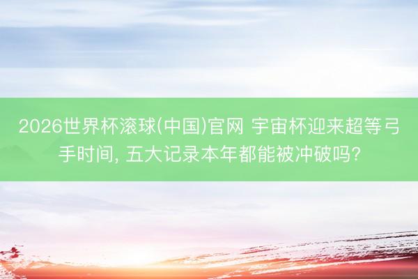 2026世界杯滚球(中国)官网 宇宙杯迎来超等弓手时间， 五大记录本年都能被冲破吗?