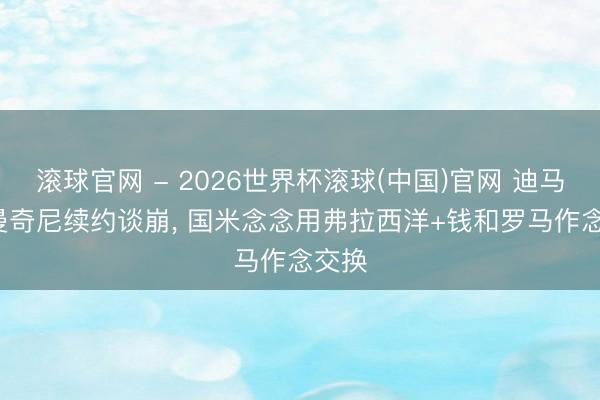 滚球官网 - 2026世界杯滚球(中国)官网 迪马: 若曼奇尼续约谈崩， 国米念念用弗拉西洋+钱和罗马作念交换