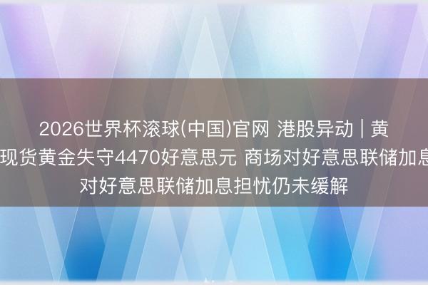 2026世界杯滚球(中国)官网 港股异动 | 黄金股集体走低 现货黄金失守4470好意思元 商场对好意思联储加息担忧仍未缓解