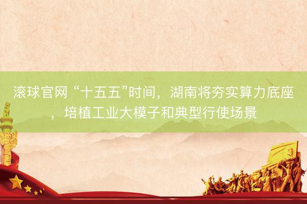 滚球官网 “十五五”时间，湖南将夯实算力底座，培植工业大模子和典型行使场景