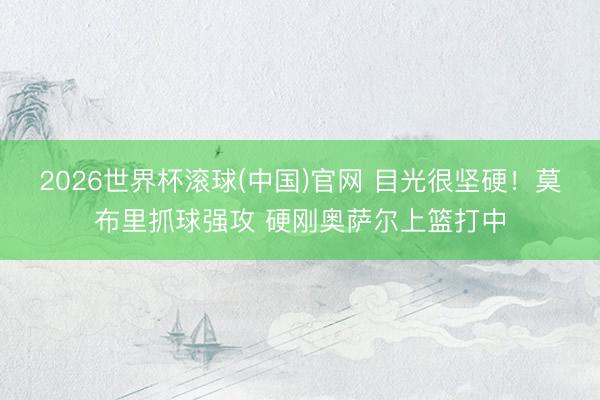 2026世界杯滚球(中国)官网 目光很坚硬！莫布里抓球强攻 硬刚奥萨尔上篮打中