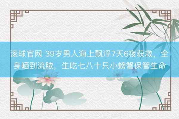 滚球官网 39岁男人海上飘浮7天6夜获救，全身晒到流脓，生吃七八十只小螃蟹保管生命