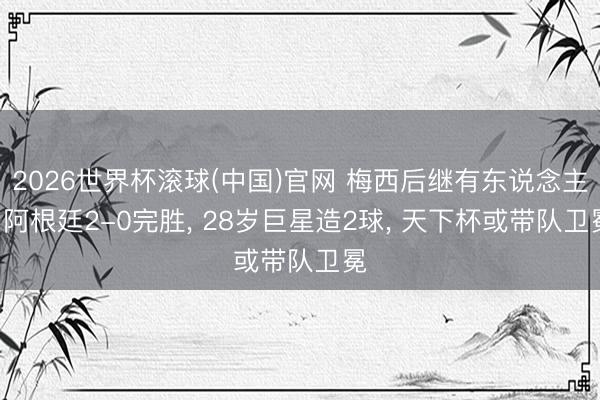 2026世界杯滚球(中国)官网 梅西后继有东说念主! 阿根廷2-0完胜， 28岁巨星造2球， 天下杯或带队卫冕