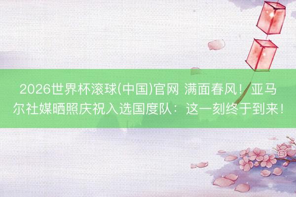 2026世界杯滚球(中国)官网 满面春风！亚马尔社媒晒照庆祝入选国度队：这一刻终于到