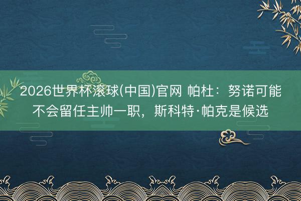 2026世界杯滚球(中国)官网 帕杜：努诺可能不会留任主帅一职，斯科特·帕克是候选
