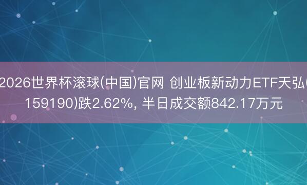 2026世界杯滚球(中国)官网 创业板新动力ETF天弘(159190)跌2.62%， 半日成交额842.17万元