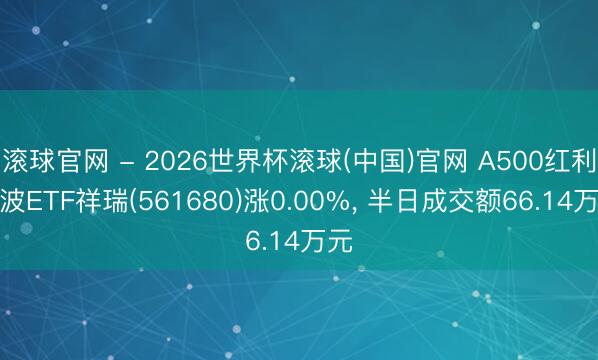 滚球官网 - 2026世界杯滚球(中国)官网 A500红利低波ETF祥瑞(561680)涨0.00%， 半日成交额66.14万元