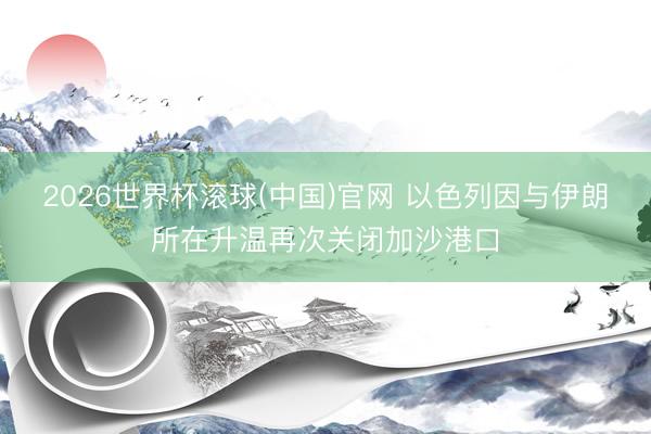 2026世界杯滚球(中国)官网 以色列因与伊朗所在升温再次关闭加沙港口