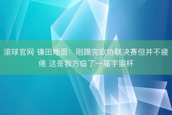 滚球官网 镰田地面:刚踢完欧协联决赛但并不疲倦 这是我方临了一届宇宙杯
