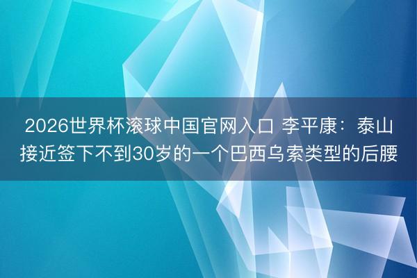2026世界杯滚球中国官网入口 李平康：泰山接近签下不到30岁的一个巴西乌索类型的后腰