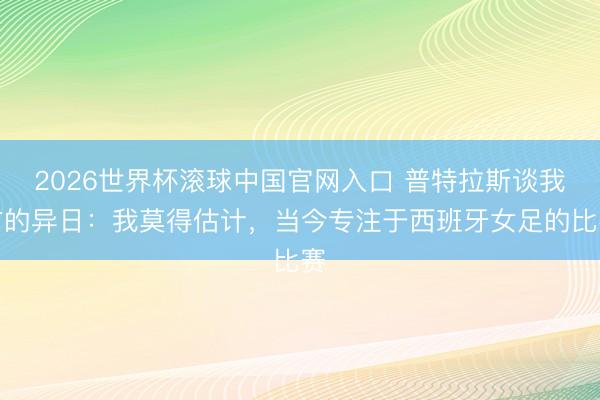 2026世界杯滚球中国官网入口 普特拉斯谈我方的异日：我莫得估计，当今专注于西班牙女足的比赛