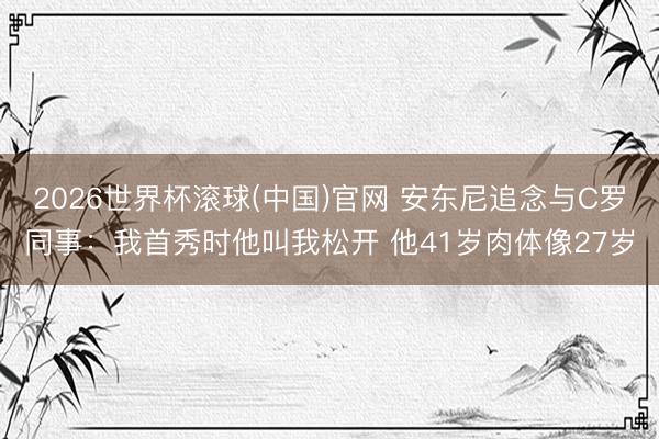 2026世界杯滚球(中国)官网 安东尼追念与C罗同事：我首秀时他叫我松开 他41岁肉体像27岁