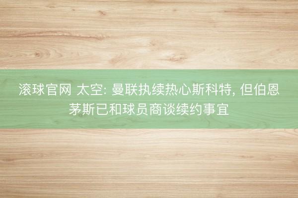 滚球官网 太空: 曼联执续热心斯科特, 但伯恩茅斯已和球员商谈续约事宜