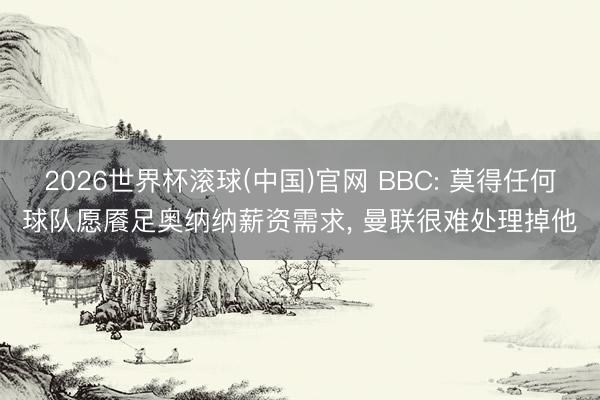 2026世界杯滚球(中国)官网 BBC: 莫得任何球队愿餍足奥纳纳薪资需求, 曼联很难处理掉他
