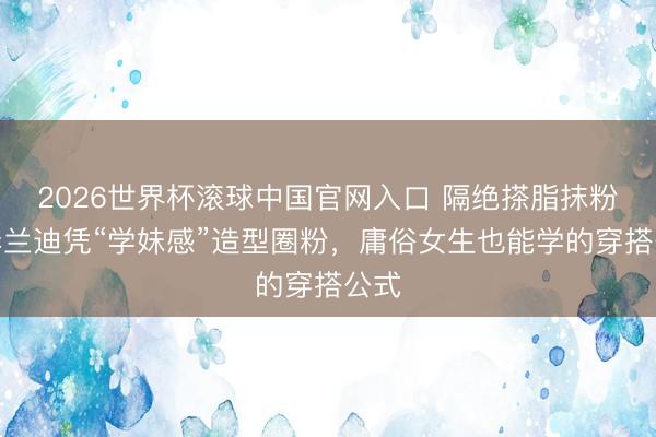 2026世界杯滚球中国官网入口 隔绝搽脂抹粉！李兰迪凭“学妹感”造型圈粉，庸俗女生也能学的穿搭公式