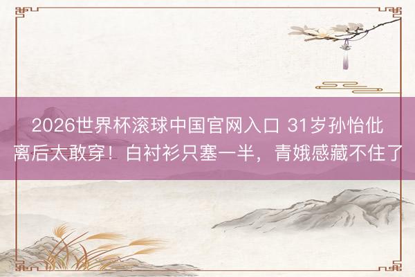 2026世界杯滚球中国官网入口 31岁孙怡仳离后太敢穿！白衬衫只塞一半，青娥感藏不住了